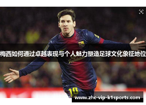 梅西如何通过卓越表现与个人魅力塑造足球文化象征地位