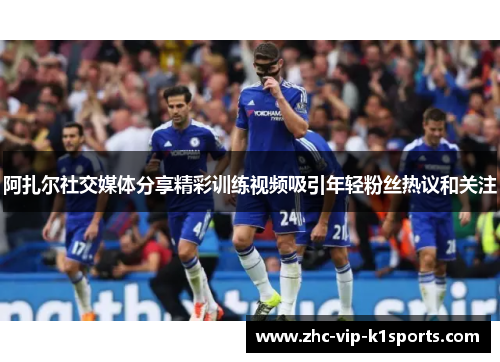 阿扎尔社交媒体分享精彩训练视频吸引年轻粉丝热议和关注