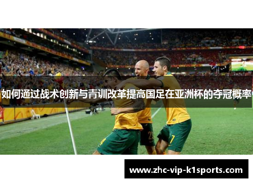 如何通过战术创新与青训改革提高国足在亚洲杯的夺冠概率 如何通过战术创新与青训改革提高国足在亚洲杯的夺冠概率