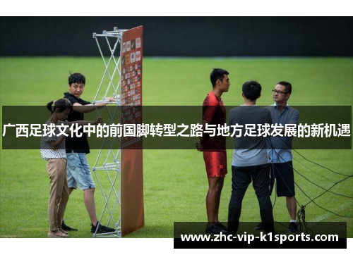 广西足球文化中的前国脚转型之路与地方足球发展的新机遇 广西足球文化中的前国脚转型之路与地方足球发展的新机遇