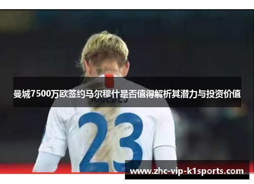 曼城7500万欧签约马尔穆什是否值得解析其潜力与投资价值 曼城7500万欧签约马尔穆什是否值得解析其潜力与投资价值